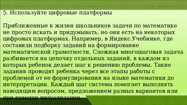 5. Используйте цифровые платформы Приближенные к жизни школьников задачи по математике не просто искать и придумывать, но они есть на некоторых цифровых платформах. Например, в Яндекс.Учебнике, где составили подборку заданий на формирование математической грамотности. Сложная многошаговая задача разбивается на цепочку отдельных заданий, в каждом из которых ребенок делает шаг к решению проблемы. Такие задания проводят ребенка через все этапы работы с проблемой от ее формулирования на языке математики до интерпретации. Каждый шаг система помогает выполнять наводящим вопросом, предложением разных вариантов или при помощи визуализации. 