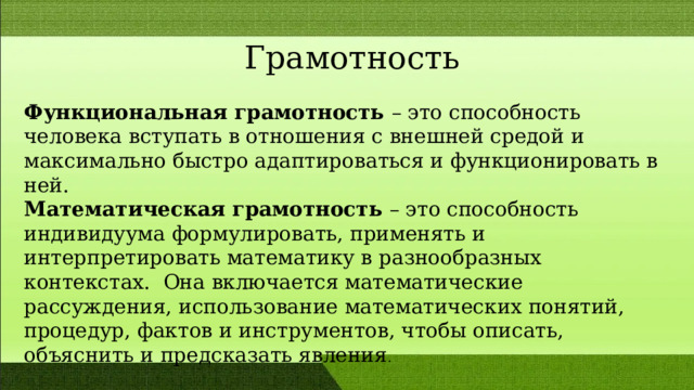  Грамотность Функциональная грамотность – это способность человека вступать в отношения с внешней средой и максимально быстро адаптироваться и функционировать в ней. Математическая грамотность – это способность индивидуума формулировать, применять и интерпретировать математику в разнообразных контекстах. Она включается математические рассуждения, использование математических понятий, процедур, фактов и инструментов, чтобы описать, объяснить и предсказать явления . 