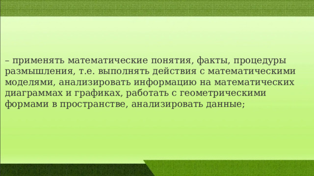 – применять математические понятия, факты, процедуры размышления, т.е. выполнять действия c математическими моделями, анализировать информацию на математических диаграммах и графиках, работать c геометрическими формами в пространстве, анализировать данные; 