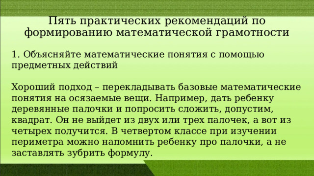 Пять практических рекомендаций по формированию математической грамотности 1. Объясняйте математические понятия с помощью предметных действий Хороший подход – перекладывать базовые математические понятия на осязаемые вещи. Например, дать ребенку деревянные палочки и попросить сложить, допустим, квадрат. Он не выйдет из двух или трех палочек, а вот из четырех получится. В четвертом классе при изучении периметра можно напомнить ребенку про палочки, а не заставлять зубрить формулу. 