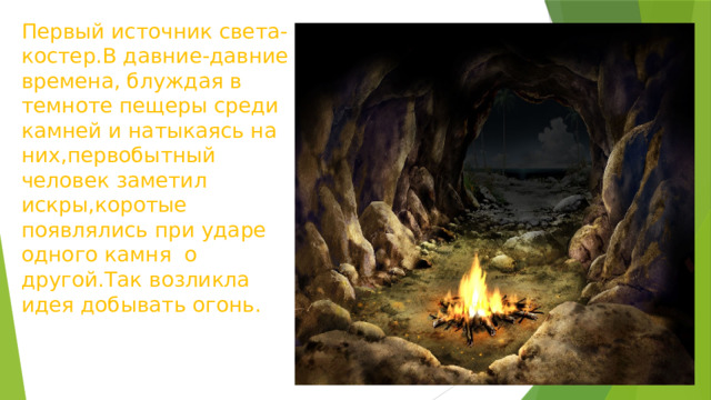 Первый источник света-костер.В давние-давние времена, блуждая в темноте пещеры среди камней и натыкаясь на них,первобытный человек заметил искры,коротые появлялись при ударе одного камня о другой.Так возликла идея добывать огонь. 