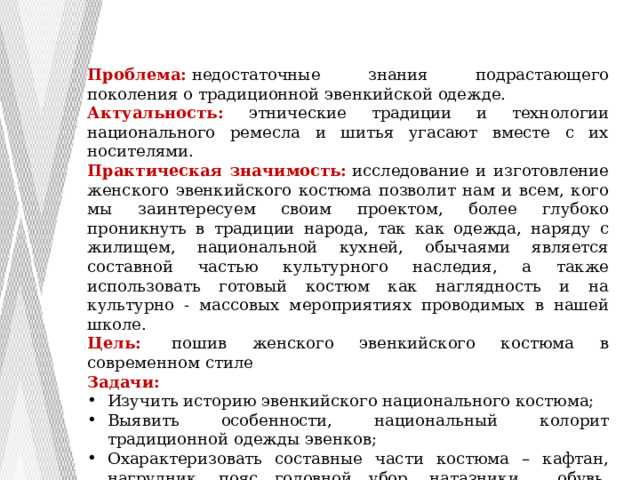 Проблема:  недостаточные знания подрастающего поколения о традиционной эвенкийской одежде. Актуальность: этнические традиции и технологии национального ремесла и шитья угасают вместе с их носителями. Практическая значимость:  исследование и изготовление женского эвенкийского костюма позволит нам и всем, кого мы заинтересуем своим проектом, более глубоко проникнуть в традиции народа, так как одежда, наряду с жилищем, национальной кухней, обычаями является составной частью культурного наследия, а также использовать готовый костюм как наглядность и на культурно - массовых мероприятиях проводимых в нашей школе. Цель:   пошив женского эвенкийского костюма в современном стиле Задачи: Изучить историю эвенкийского национального костюма; Выявить особенности, национальный колорит традиционной одежды эвенков; Охарактеризовать составные части костюма – кафтан, нагрудник, пояс головной убор, натазники, обувь, наколенники. Спроектировать и изготовить женский эвенкийский костюм 