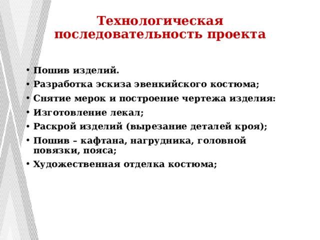 Технологическая последовательность проекта   Пошив изделий. Разработка эскиза эвенкийского костюма; Снятие мерок и построение чертежа изделия: Изготовление лекал; Раскрой изделий (вырезание деталей кроя); Пошив – кафтана, нагрудника, головной повязки, пояса; Художественная отделка костюма; 
