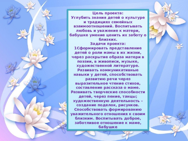 Цель проекта: Углубить знания детей о культуре и традициях семейных взаимоотношений. Воспитывать любовь и уважение к матери, бабушке умение ценить их заботу о близких. Задачи проекта: 1Сформировать представление детей о роли мамы в их жизни, через раскрытие образа матери в поэзии, в живописи, музыке, художественной литературе. Развивать коммуникативные навыки у детей, способствовать развитию речи через выразительное чтение стихов, составление рассказа о маме. Развивать творческие способности детей, через пение, танцы; художественную деятельность – создание поделок, рисунков. Способствовать формированию уважительного отношения к своим близким. Воспитывать доброе, заботливое отношение к маме, бабушке 