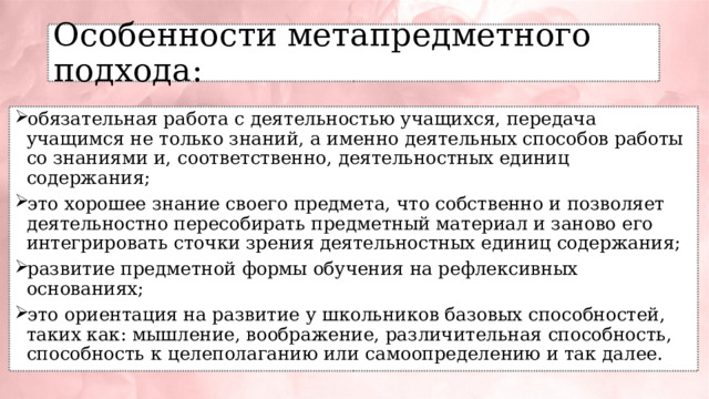 Особенности метапредметного подхода: обязательная работа с деятельностью учащихся, передача учащимся не только знаний, а именно деятельных способов работы со знаниями и, соответственно, деятельностных единиц содержания; это хорошее знание своего предмета, что собственно и позволяет деятельностно пересобирать предметный материал и заново его интегрировать сточки зрения деятельностных единиц содержания; развитие предметной формы обучения на рефлексивных основаниях; это ориентация на развитие у школьников базовых способностей, таких как: мышление, воображение, различительная способность, способность к целеполаганию или самоопределению и так далее. 