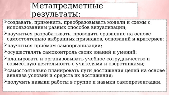 Метапредметные результаты: создавать, применять, преобразовывать модели и схемы с использованием разных способов визуализации; научиться разрабатывать, проводить сравнение на основе самостоятельно выбранных признаков, оснований и критериев; научиться приёмам самоорганизации; осуществлять самоконтроль своих знаний и умений; планировать и организовывать учебное сотрудничество и совместную деятельность с учителями и сверстниками; самостоятельно планировать пути достижения целей на основе анализа условий и средств их достижения; получить навыки работы в группе и навыки самопрезентации. 