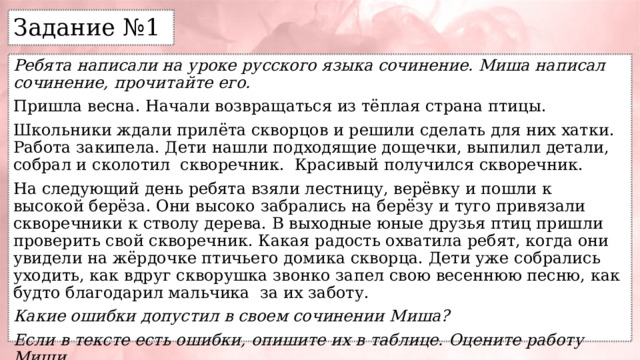 Задание №1 Ребята написали на уроке русского языка сочинение. Миша написал сочинение, прочитайте его. Пришла весна. Начали возвращаться из тёплая страна птицы. Школьники ждали прилёта скворцов и решили сделать для них хатки. Работа закипела. Дети нашли подходящие дощечки, выпилил детали, собрал и сколотил скворечник. Красивый получился скворечник. На следующий день ребята взяли лестницу, верёвку и пошли к высокой берёза. Они высоко забрались на берёзу и туго привязали скворечники к стволу дерева. В выходные юные друзья птиц пришли проверить свой скворечник. Какая радость охватила ребят, когда они увидели на жёрдочке птичьего домика скворца. Дети уже собрались уходить, как вдруг скворушка звонко запел свою весеннюю песню, как будто благодарил мальчика за их заботу. Какие ошибки допустил в своем сочинении Миша? Если в тексте есть ошибки, опишите их в таблице. Оцените работу Миши. 