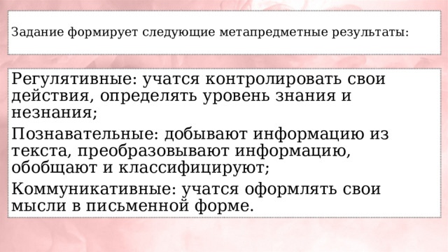  Задание формирует следующие метапредметные результаты:   Регулятивные: учатся контролировать свои действия, определять уровень знания и незнания; Познавательные: добывают информацию из текста, преобразовывают информацию, обобщают и классифицируют; Коммуникативные: учатся оформлять свои мысли в письменной форме. 