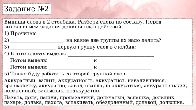 Задание №2 Выпиши слова в 2 столбика. Разбери слова по составу. Перед выполнением задания допиши план действий 1) Прочитаю ______________________________________ 2) ______________________: на какие две группы их надо делить? 3) ___________________ первую группу слов в столбик; 4) В этих словах выделю ____________________________________  Потом выделю __________________ и ______________________  Потом выделю __________________ и ______________________ 5) Также буду работать со второй группой слов. Аккуратный, валить, аккуратность, аккуратист, навалившийся, вразвалочку, аккуратно, завал, свалка, неаккуратная, аккуратненький, поваленный, валежник, неаккуратно. Пахать, доля, пашня, пропаханный, дольчатый, вспашка, дольщик, пахарь, долька, пахота, вспахивать, обездоленный, долевой, долюшка. 