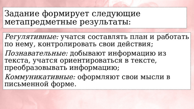 Задание формирует следующие метапредметные результаты: Регулятивные: учатся составлять план и работать по нему, контролировать свои действия; Познавательные: добывают информацию из текста, учатся ориентироваться в тексте, преобразовывать информацию; Коммуникативные: оформляют свои мысли в письменной форме. 