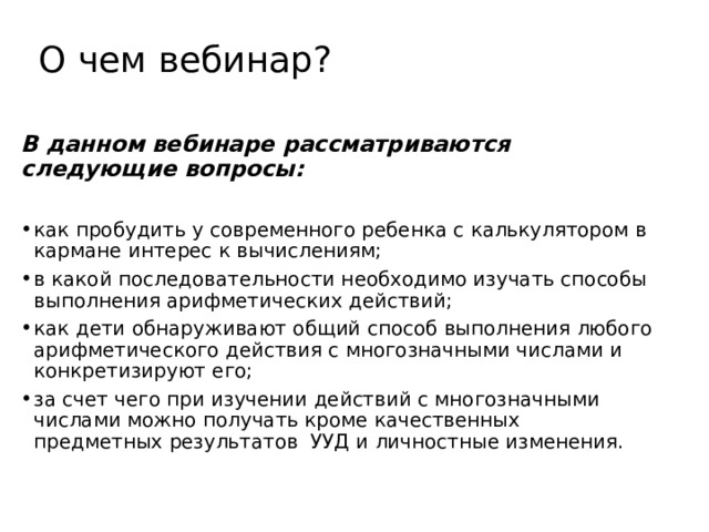 О чем вебинар? В данном вебинаре рассматриваются следующие вопросы:  как пробудить у современного ребенка с калькулятором в кармане интерес к вычислениям;                       в какой последовательности необходимо изучать способы выполнения арифметических действий;                                как дети обнаруживают общий способ выполнения любого арифметического действия с многозначными числами и конкретизируют его;                                                        за счет чего при изучении действий с многозначными числами можно получать кроме качественных предметных результатов  УУД и личностные изменения.    