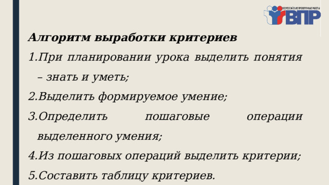 Алгоритм выработки критериев При планировании урока выделить понятия – знать и уметь; Выделить формируемое умение; Определить пошаговые операции выделенного умения; Из пошаговых операций выделить критерии; Составить таблицу критериев. 