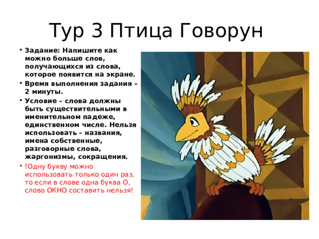 Тур 3 Птица Говорун Задание: Напишите как можно больше слов, получающихся из слова, которое появится на экране. Время выполнения задания – 2 минуты. Условие – слова должны быть существительными в именительном падеже, единственном числе. Нельзя использовать – названия, имена собственные, разговорные слова, жаргонизмы, сокращения. !Одну букву можно использовать только один раз, то если в слове одна буква О, слово ОКНО составить нельзя! 