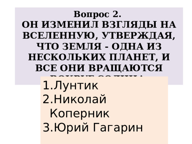 Вопрос 2. ОН ИЗМЕНИЛ ВЗГЛЯДЫ НА ВСЕЛЕННУЮ, УТВЕРЖДАЯ, ЧТО ЗЕМЛЯ - ОДНА ИЗ НЕСКОЛЬКИХ ПЛАНЕТ, И ВСЕ ОНИ ВРАЩАЮТСЯ ВОКРУГ СОЛНЦА. Лунтик Николай Коперник Юрий Гагарин 