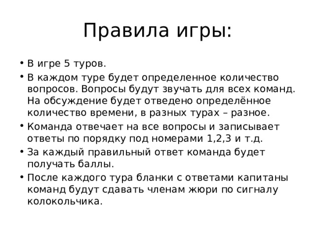 Правила игры: В игре 5 туров. В каждом туре будет определенное количество вопросов. Вопросы будут звучать для всех команд. На обсуждение будет отведено определённое количество времени, в разных турах – разное. Команда отвечает на все вопросы и записывает ответы по порядку под номерами 1,2,3 и т.д. За каждый правильный ответ команда будет получать баллы. После каждого тура бланки с ответами капитаны команд будут сдавать членам жюри по сигналу колокольчика. 