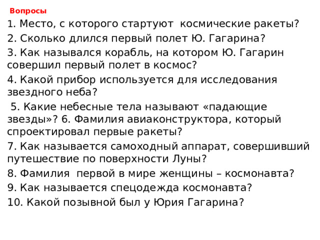  Вопросы   1 . Место, с которого стартуют космические ракеты?   2. Сколько длился первый полет Ю. Гагарина?   3. Как назывался корабль, на котором Ю. Гагарин совершил первый полет в космос?   4. Какой прибор используется для исследования звездного неба?  5. Какие небесные тела называют «падающие звезды»? 6. Фамилия авиаконструктора, который спроектировал первые ракеты?   7. Как называется самоходный аппарат, совершивший путешествие по поверхности Луны?   8. Фамилия первой в мире женщины – космонавта?   9. Как называется спецодежда космонавта?   10. Какой позывной был у Юрия Гагарина?   