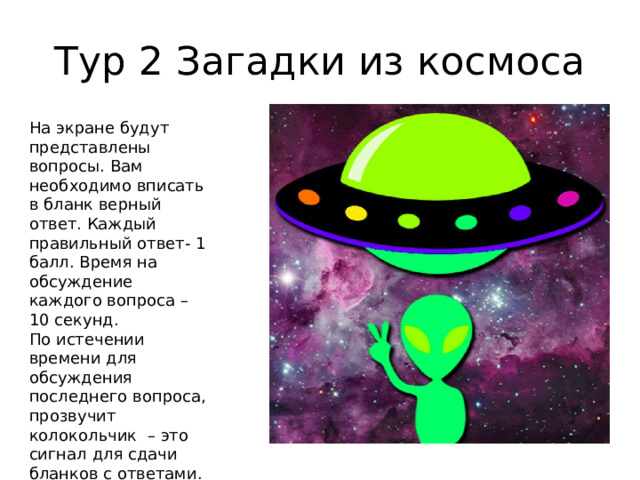Тур 2 Загадки из космоса На экране будут представлены вопросы. Вам необходимо вписать в бланк верный ответ. Каждый правильный ответ- 1 балл. Время на обсуждение каждого вопроса – 10 секунд. По истечении времени для обсуждения последнего вопроса, прозвучит колокольчик – это сигнал для сдачи бланков с ответами. Загадок – 5, максимум баллов – 5. 