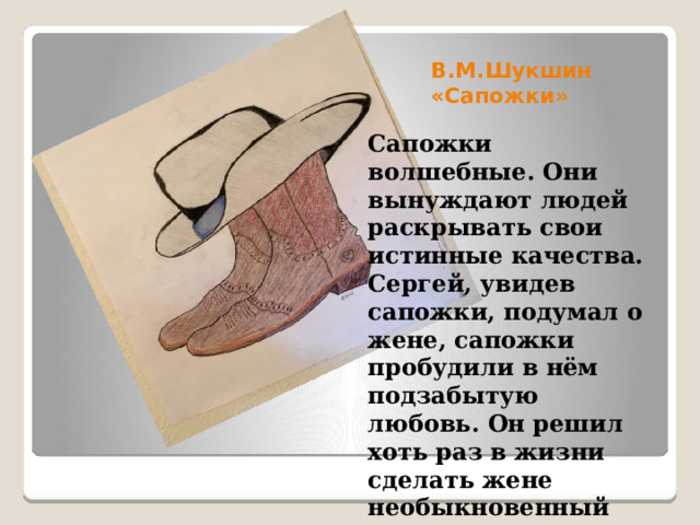 В.М.Шукшин «Сапожки» Сапожки волшебные. Они вынуждают людей раскрывать свои истинные качества. Сергей, увидев сапожки, подумал о жене, сапожки пробудили в нём подзабытую любовь. Он решил хоть раз в жизни сделать жене необыкновенный подарок и купил сапожки по неимоверно высокой цене. 