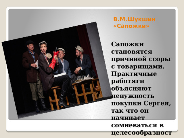 В.М.Шукшин «Сапожки» Сапожки становятся причиной ссоры с товарищами. Практичные работяги объясняют ненужность покупки Сергея, так что он начинает сомневаться в целесообразности поступка, но виду не подаёт. 