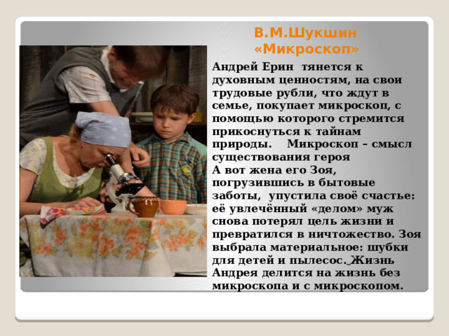 В.М.Шукшин «Микроскоп» Андрей Ерин тянется к духовным ценностям, на свои трудовые рубли, что ждут в семье, покупает микроскоп, с помощью которого стремится прикоснуться к тайнам природы. Микроскоп – смысл существования героя А вот жена его Зоя, погрузившись в бытовые заботы, упустила своё счастье: её увлечённый «делом» муж снова потерял цель жизни и превратился в ничтожество. Зоя выбрала материальное: шубки для детей и пылесос.  Жизнь Андрея делится на жизнь без микроскопа и с микроскопом. 