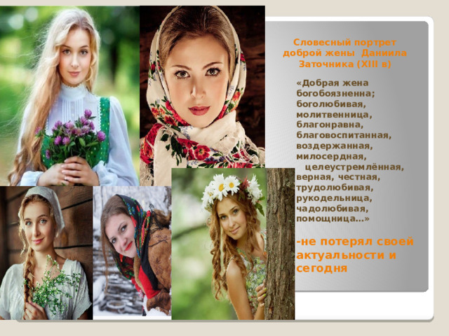 Словесный портрет  доброй жены Даниила Заточника (ХIII в) «Добрая жена богобоязненна; боголюбивая, молитвенница, благонравна, благовоспитанная, воздержанная, милосердная, целеустремлённая, верная, честная, трудолюбивая, рукодельница, чадолюбивая, помощница…»  -не потерял своей актуальности и сегодня 