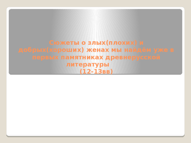 Сюжеты о злых(плохих) и добрых(хороших) женах мы найдём уже в первых памятниках древнерусской литературы  (12-13вв)   