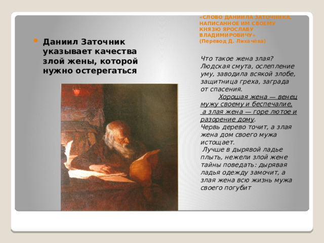 «CЛОВО ДАНИИЛА ЗАТОЧНИКА, НАПИСАННОЕ ИМ СВОЕМУ КНЯЗЮ ЯРОСЛАВУ ВЛАДИМИРОВИЧУ»  (Перевод Д. Лихачёва)   Даниил Заточник указывает качества злой жены, которой нужно остерегаться Что такое жена злая? Людская смута, ослепление уму, заводила всякой злобе, защитница греха, заграда от спасения.            Хорошая жена — венец мужу своему и беспечалие,  а злая жена — горе лютое и разорение дому . Червь дерево точит, а злая жена дом своего мужа истощает.  Лучше в дырявой ладье плыть, нежели злой жене тайны поведать: дырявая ладья одежду замочит, а злая жена всю жизнь мужа своего погубит 