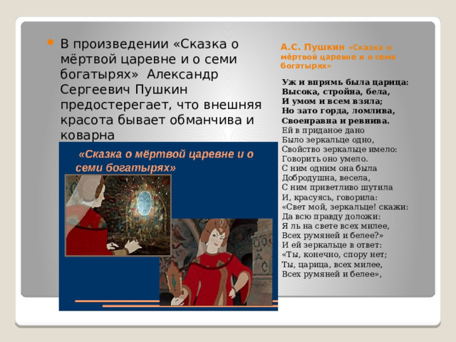 А.С. Пушкин «Сказка о мёртвой царевне и о семи богатырях» В произведении «Сказка о мёртвой царевне и о семи богатырях» Александр Сергеевич Пушкин предостерегает, что внешняя красота бывает обманчива и коварна Уж и впрямь была царица:  Высока, стройна, бела,  И умом и всем взяла;  Но зато горда, ломлива,  Своенравна и ревнива.  Ей в приданое дано  Было зеркальце одно,  Свойство зеркальце имело:  Говорить оно умело.  С ним одним она была  Добродушна, весела,  С ним приветливо шутила  И, красуясь, говорила:  «Свет мой, зеркальце! скажи:  Да всю правду доложи:  Я ль на свете всех милее,  Всех румяней и белее?»  И ей зеркальце в ответ:  «Ты, конечно, спору нет;  Ты, царица, всех милее,  Всех румяней и белее», 