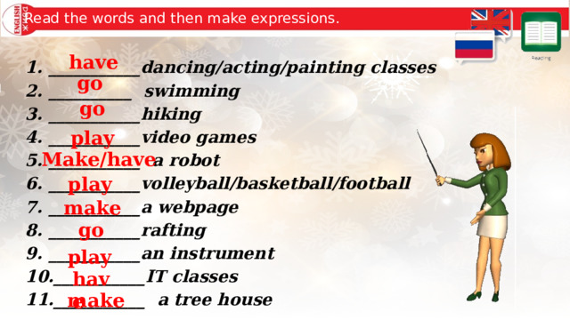 Read the words and then make expressions. have ___________dancing/acting/painting classes __________ swimming ___________hiking ___________video games ___________ a robot ___________volleyball/basketball/football ___________a webpage ___________rafting ___________an instrument ___________IT classes ___________ a tree house  go go play Make/have play make go play have make 