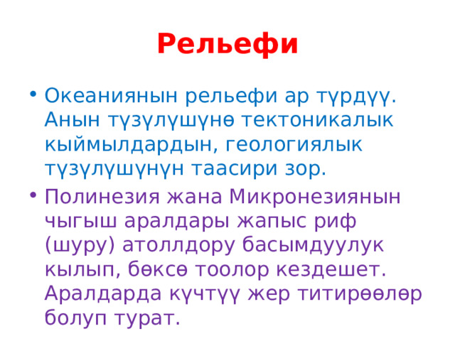 Рельефи Океаниянын рельефи ар түрдүү. Анын түзүлүшүнө тектоникалык кыймылдардын, геологиялык түзүлүшүнүн таасири зор. Полинезия жана Микронезиянын чыгыш аралдары жапыс риф (шуру) атоллдору басымдуулук кылып, бөксө тоолор кездешет. Аралдарда күчтүү жер титирөөлөр болуп турат. 