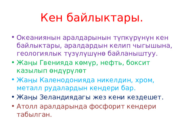 Кен байлыктары. Океаниянын аралдарынын түпкүрүнүн кен байлыктары, аралдардын келип чыгышына, геологиялык түзүлүшүнө байланыштуу. Жаңы Гвенияда көмүр, нефть, боксит казылып өндүрүлөт Жаңы Каленодонияда никелдин, хром, металл рудалардын кендери бар. Жаңы Зеландиядагы жез кени кездешет. Атолл аралдарында фосфорит кендери табылган. 