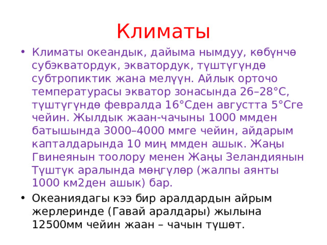 Климаты Климаты океандык, дайыма нымдуу, көбүнчө субэкватордук, экватордук, түштүгүндө субтропиктик жана мелүүн. Айлык орточо температурасы экватор зонасында 26–28°С, түштүгүндө февралда 16°Сден августта 5°Сге чейин. Жылдык жаан-чачыны 1000 ммден батышында 3000–4000 ммге чейин, айдарым капталдарында 10 миң ммден ашык. Жаңы Гвинеянын тоолору менен Жаңы Зеландиянын Түштүк аралында мөңгүлөр (жалпы аянты 1000 км2ден ашык) бар. Океаниядагы кээ бир аралдардын айрым жерлеринде (Гавай аралдары) жылына 12500мм чейин жаан – чачын түшөт. 