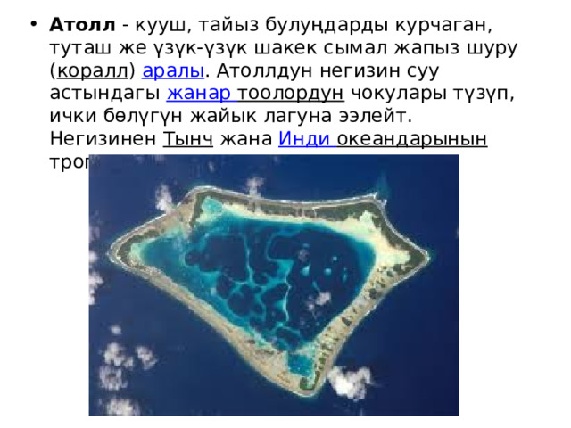 Атолл  - кууш, тайыз булуңдарды курчаган, туташ же үзүк-үзүк шакек сымал жапыз шуру ( коралл )  аралы . Атоллдун негизин суу астындагы  жанар  тоолордун  чокулары түзүп, ички бөлүгүн жайык лагуна ээлейт. Негизинен  Тынч  жана  Инди  океандарынын  тропиктик кеңдиктеринде кездешет. 