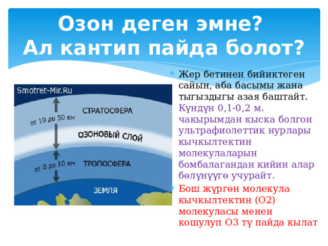 Озон деген эмне?  Ал кантип пайда болот? Жер бетинен бийиктеген сайын, аба басымы жана тыгыздыгы азая баштайт. Күндүн 0,1-0,2 м. чакырымдан кыска болгон ультрафиолеттик нурлары кычкылтектин молекулаларын бомбалагандан кийин алар бөлүнүүгө учурайт. Бош жүргөн молекула кычкылтектин (О2) молекуласы менен кошулуп О3 тү пайда кылат 