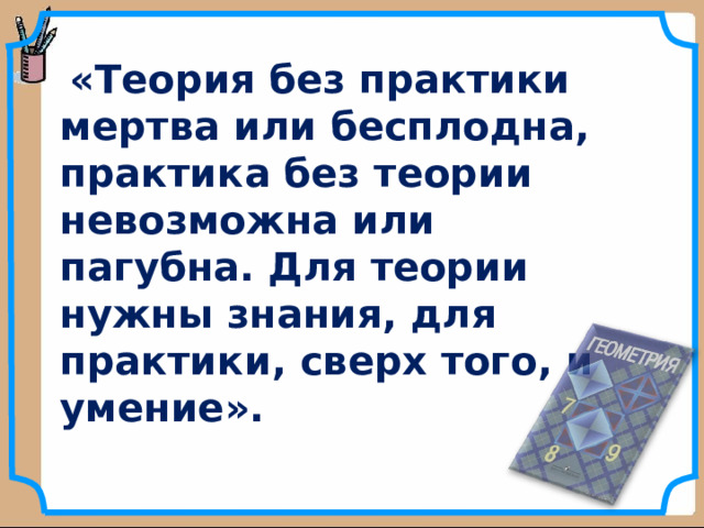  « Теория без практики мертва или бесплодна, практика без теории невозможна или пагубна. Для теории нужны знания, для практики, сверх того, и умение».   А.Н.Крылов  