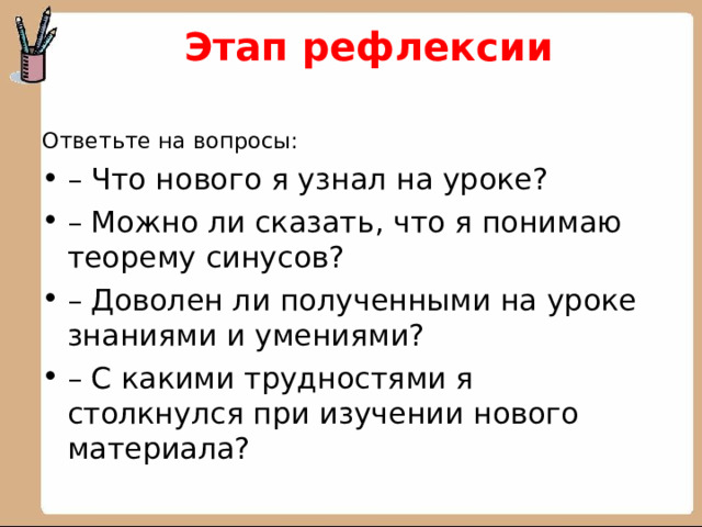  Этап рефлексии   Ответьте на вопросы: – Что нового я узнал на уроке? – Можно ли сказать, что я понимаю теорему синусов? – Доволен ли полученными на уроке знаниями и умениями? – С какими трудностями я столкнулся при изучении нового материала? 