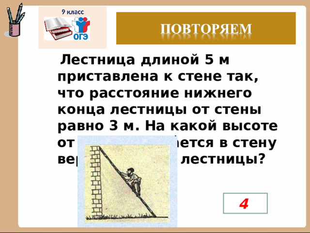   Лестница длиной 5 м приставлена к стене так, что расстояние нижнего конца лестницы от стены равно 3 м. На какой высоте от земли упирается в стену верхний конец лестницы? 4 