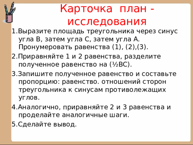 Карточка план - исследования   1.Выразите площадь треугольника через синус угла В, затем угла С, затем угла А. Пронумеровать равенства (1), (2),(3). 2.Приравняйте 1 и 2 равенства, разделите полученное равенство на (½ВС). 3.Запишите полученное равенство и составьте пропорцию: равенство. отношений сторон треугольника к синусам противолежащих углов. 4.Аналогично, приравняйте 2 и 3 равенства и проделайте аналогичные шаги. 5.Сделайте вывод. 