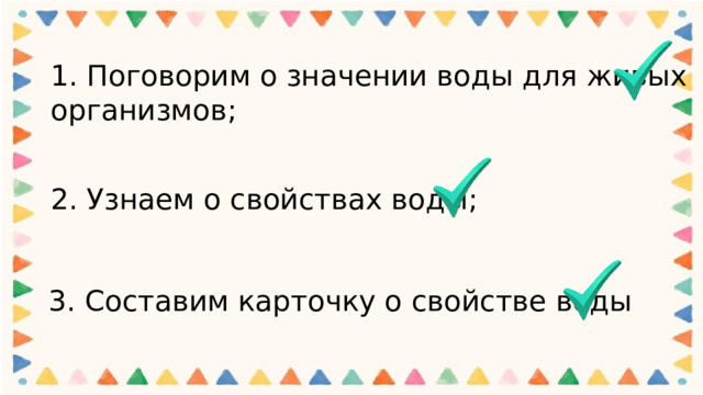 1. Поговорим о значении воды для живых организмов;   2. Узнаем о свойствах воды; 3. Составим карточку о свойстве воды 