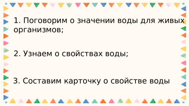 1. Поговорим о значении воды для живых организмов;   2. Узнаем о свойствах воды; 3. Составим карточку о свойстве воды 