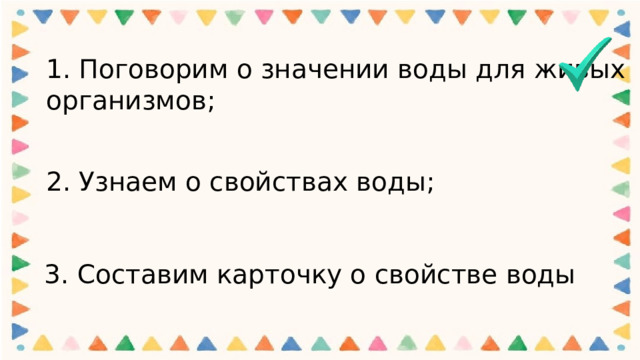 1. Поговорим о значении воды для живых организмов;   2. Узнаем о свойствах воды; 3. Составим карточку о свойстве воды 