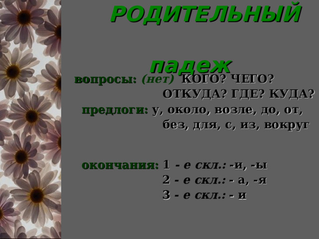  РОДИТЕЛЬНЫЙ  падеж  вопросы:  (нет)  КОГО? ЧЕГО?  ОТКУДА? ГДЕ? КУДА?  предлоги:  у, около, возле, до, от,  без, для, с, из, вокруг   окончания:  1  - е скл.:  -и, -ы  2  - е скл.:  - а, -я  3  - е скл.:  - и 