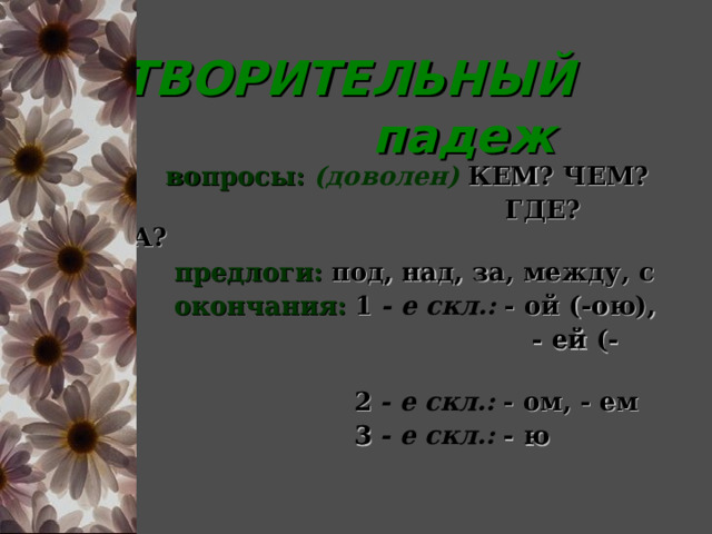  ТВОРИТЕЛЬНЫЙ  падеж  вопросы:  (доволен)  КЕМ? ЧЕМ?  ГДЕ? КУДА?  предлоги:  под, над, за, между, с  окончания:  1  - е скл.:  - ой (-ою),  - ей (-ею)  2  - е скл.:  - ом, - ем  3  - е скл.:  - ю 