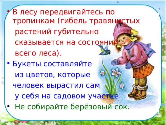 В лесу передвигайтесь по тропинкам (гибель травянистых   растений губительно   сказывается на состоянии   всего леса). Букеты составляйте   из цветов, которые  человек вырастил сам   у себя на садовом участке.  Не собирайте берёзовый сок.  