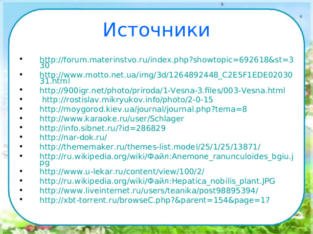 Источники http://forum.materinstvo.ru/index.php?showtopic=692618&st=330 http://www.motto.net.ua/img/3d/1264892448_C2E5F1EDE0203031.html http://900igr.net/photo/priroda/1-Vesna-3.files/003-Vesna.html  http://rostislav.mikryukov.info/photo/2-0-15 http://moygorod.kiev.ua/journal/journal.php?tema=8 http://www.karaoke.ru/user/Schlager http://info.sibnet.ru/?id=286829 http://nar-dok.ru/ http://thememaker.ru/themes-list.model/25/1/25/13871/ http://ru.wikipedia.org/wiki/Файл:Anemone_ranunculoides_bgiu.jpg http://www.u-lekar.ru/content/view/100/2/ http://ru.wikipedia.org/wiki/Файл:Hepatica_nobilis_plant.JPG http://www.liveinternet.ru/users/teanika/post98895394/ http://xbt-torrent.ru/browseC.php?&parent=154&page=17  