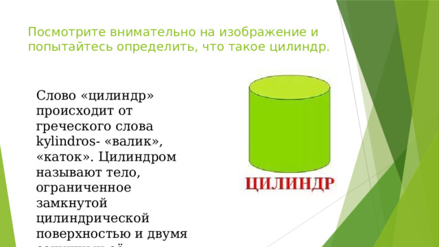 Посмотрите внимательно на изображение и попытайтесь определить, что такое цилиндр. Слово «цилиндр» происходит от греческого слова kylindros- «валик», «каток». Цилиндром называют тело, ограниченное замкнутой цилиндрической поверхностью и двумя секущими её параллельными плоскостями – основаниями цилиндра. 
