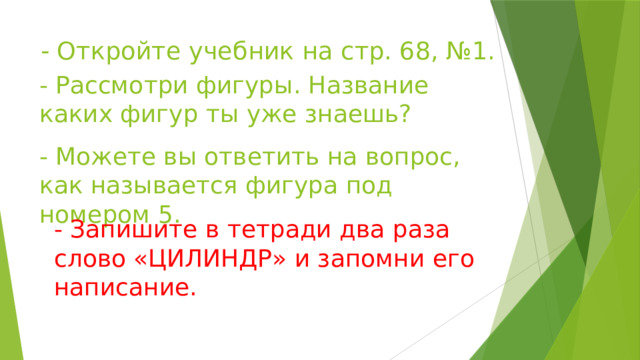 - Откройте учебник на стр. 68, №1.      - Рассмотри фигуры. Название каких фигур ты уже знаешь?    - Можете вы ответить на вопрос, как называется фигура под номером 5.    - Запишите в тетради два раза слово «ЦИЛИНДР» и запомни его написание.    