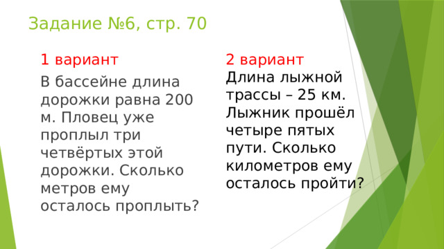 Задание №6, стр. 70 2 вариант 1 вариант Длина лыжной трассы – 25 км. Лыжник прошёл четыре пятых пути. Сколько километров ему осталось пройти? В бассейне длина дорожки равна 200 м. Пловец уже проплыл три четвёртых этой дорожки. Сколько метров ему осталось проплыть? 