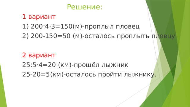 Решение: 1 вариант 1) 200:4·3=150(м)-проплыл пловец 2) 200-150=50 (м)-осталось проплыть пловцу 2 вариант 25:5·4=20 (км)-прошёл лыжник 25-20=5(км)-осталось пройти лыжнику. 