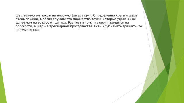 Шар во многом похож на плоскую фигуру круг. Определения круга и шара очень похожи, в обоих случаях это множество точек, которые удалены не далее чем на радиус от центра. Разница в том, что круг находится на плоскости, а шар – в трехмерном пространстве. Если круг начать вращать, то получится шар. 